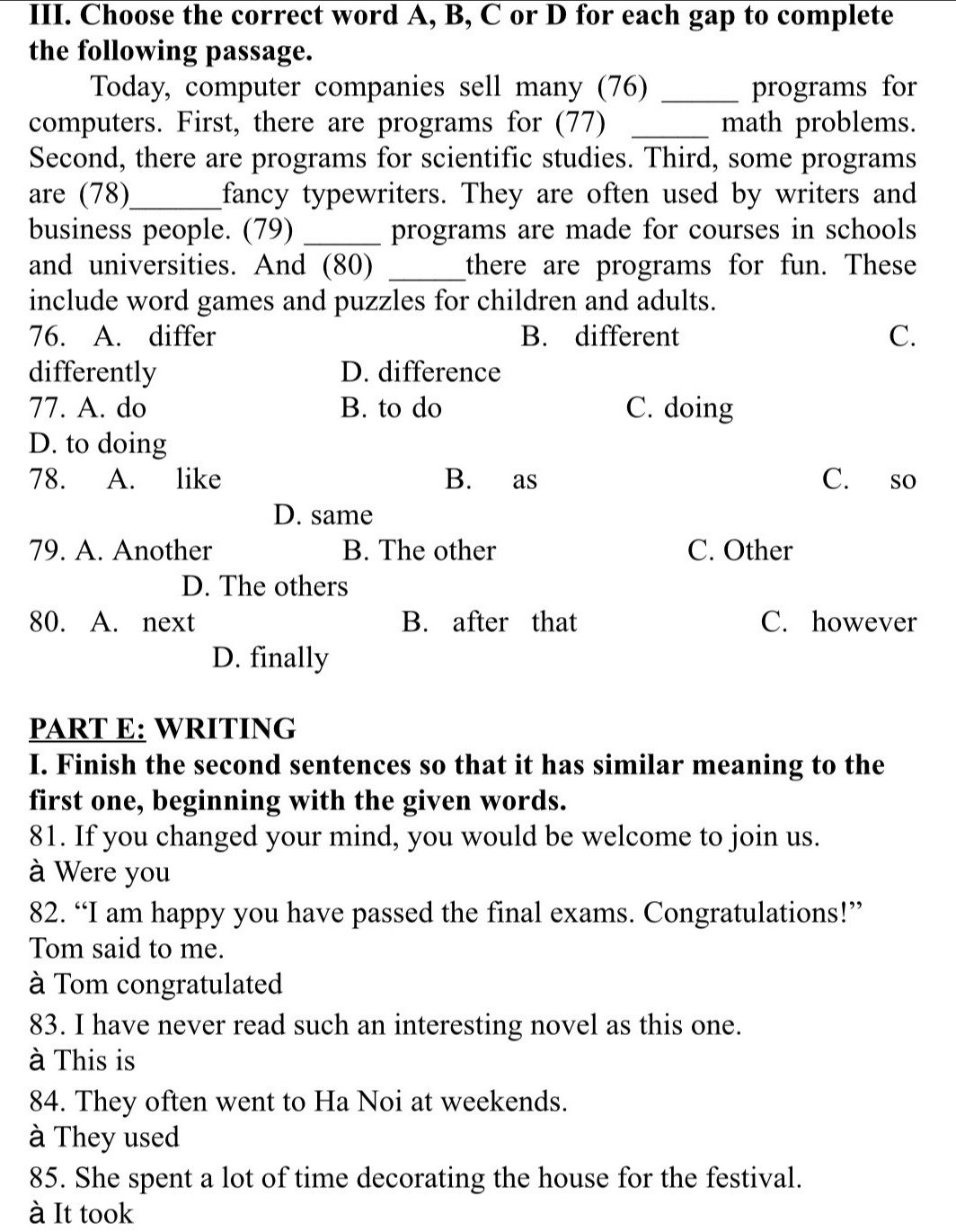 Choose the correct word A, B, C or D for each gap to complete
the following passage.
Today, computer companies sell many (76) _programs for
computers. First, there are programs for (77) _math problems.
Second, there are programs for scientific studies. Third, some programs
are (78)_ fancy typewriters. They are often used by writers and
business people. (79) _programs are made for courses in schools
and universities. And (80) _there are programs for fun. These
include word games and puzzles for children and adults.
76. A. differ B. different C.
differently D. difference
77. A. do B. to do C. doing
D. to doing
78. A. like B. as C. so
D. same
79. A. Another B. The other C. Other
D. The others
80. A. next B. after that C. however
D. finally
PART E: WRITING
I. Finish the second sentences so that it has similar meaning to the
first one, beginning with the given words.
81. If you changed your mind, you would be welcome to join us.
à Were you
82. “I am happy you have passed the final exams. Congratulations!”
Tom said to me.
à Tom congratulated
83. I have never read such an interesting novel as this one.
à This is
84. They often went to Ha Noi at weekends.
à They used
85. She spent a lot of time decorating the house for the festival.
à It took