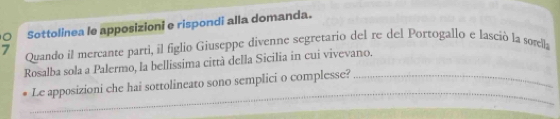 Sottolinea le apposizioni e rispondi alla domanda. 
7 Quando il mercante parti, il figlio Giuseppe divenne segretario del re del Portogallo e lasció la sorella 
Rosalba sola a Palermo, la bellissima città della Sicilia in cui vivevano. 
_ 
Le apposizioni che hai sottolineato sono semplici o complesse?_