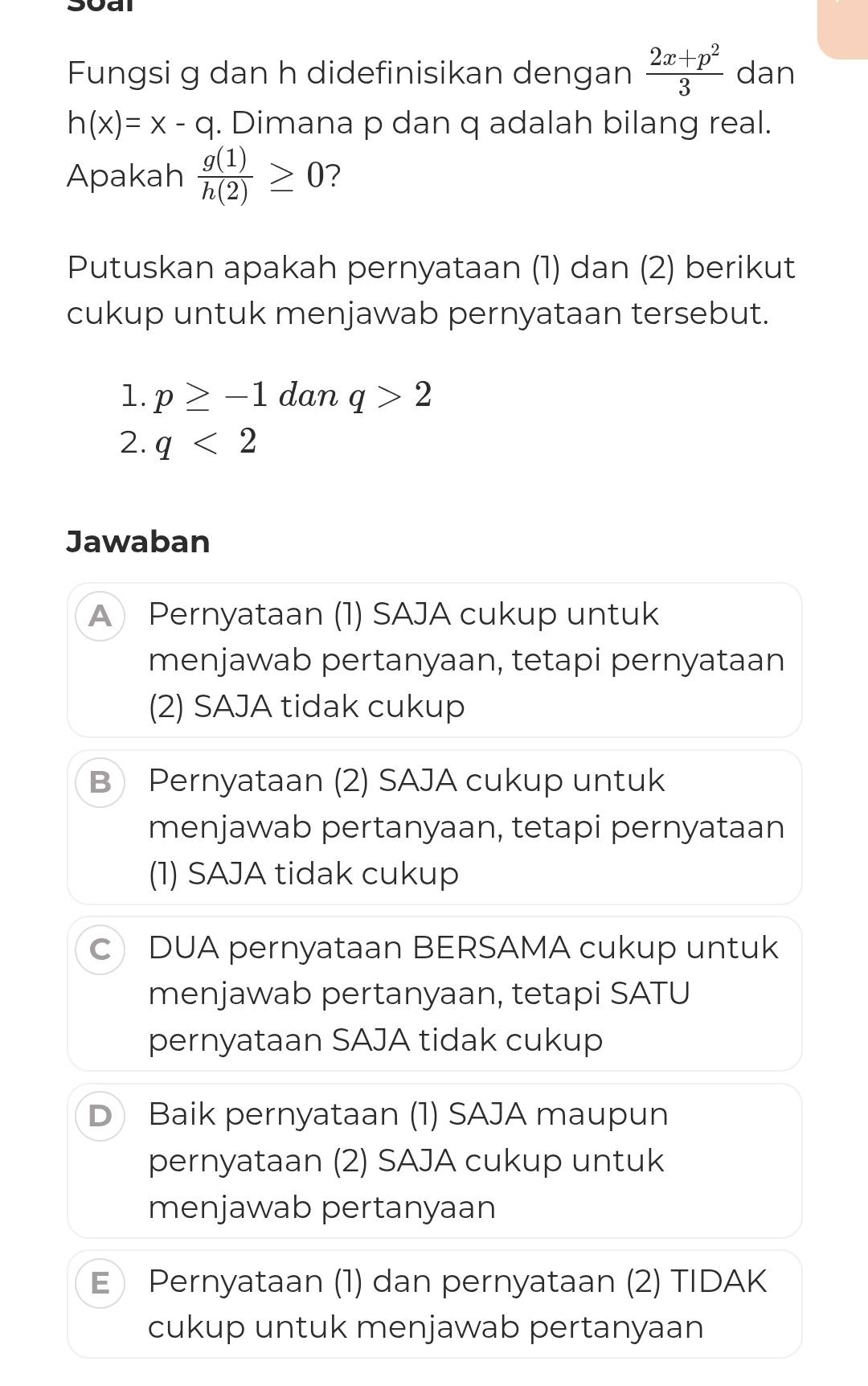 Fungsi g dan h didefinisikan dengan  (2x+p^2)/3  dan
h(x)=x-q. Dimana p dan q adalah bilang real.
Apakah  g(1)/h(2) ≥ 0 ?
Putuskan apakah pernyataan (1) dan (2) berikut
cukup untuk menjawab pernyataan tersebut.
1. p≥ -1 dan q>2
2. q<2</tex> 
Jawaban
A Pernyataan (1) SAJA cukup untuk
menjawab pertanyaan, tetapi pernyataan
(2) SAJA tidak cukup
B Pernyataan (2) SAJA cukup untuk
menjawab pertanyaan, tetapi pernyataan
(1) SAJA tidak cukup
c DUA pernyataan BERSAMA cukup untuk
menjawab pertanyaan, tetapi SATU
pernyataan SAJA tidak cukup
D Baik pernyataan (1) SAJA maupun
pernyataan (2) SAJA cukup untuk
menjawab pertanyaan
E Pernyataan (1) dan pernyataan (2) TIDAK
cukup untuk menjawab pertanyaan