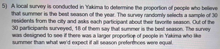 A local survey is conducted in Yakima to determine the proportion of people who believe 
that summer is the best season of the year. The survey randomly selects a sample of 30
residents from the city and asks each participant about their favorite season. Out of the
30 participants surveyed, 18 of them say that summer is the best season. The survey 
was designed to see if there was a larger proportion of people in Yakima who like 
summer than what we'd expect if all season preferences were equal.