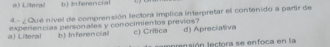 a) Literal b) Inferencial
4- ¿ Qué nivel de comprensión lectora implica interpretar el contenido a partir de
experiencias personales y conocimientos previos?
a) Literal b) Inferencial c) Crítica d) Apreciativa
nnrensión lectora se enfoca en la