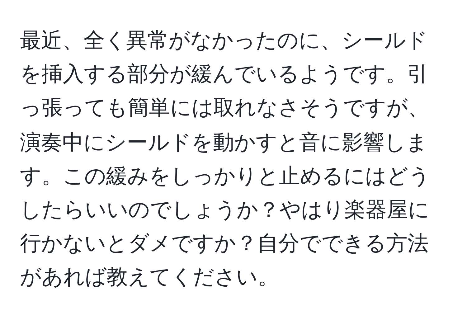 最近、全く異常がなかったのに、シールドを挿入する部分が緩んでいるようです。引っ張っても簡単には取れなさそうですが、演奏中にシールドを動かすと音に影響します。この緩みをしっかりと止めるにはどうしたらいいのでしょうか？やはり楽器屋に行かないとダメですか？自分でできる方法があれば教えてください。