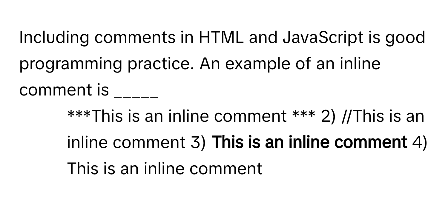 Including comments in HTML and JavaScript is good programming practice. An example of an inline comment is _____

1) ***This is an inline comment *** 2) //This is an inline comment 3) **This is an inline comment** 4) This is an inline comment