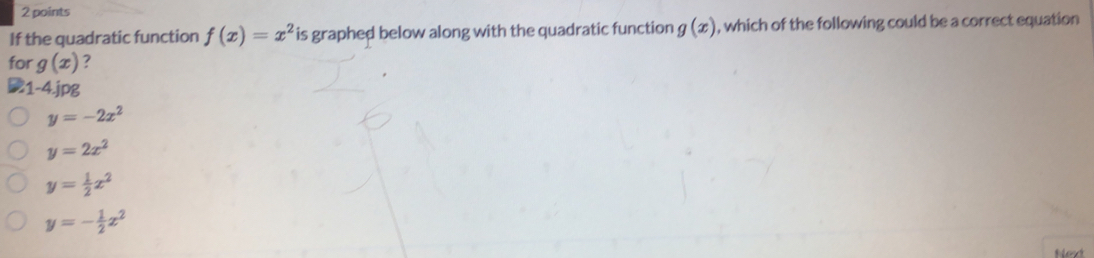 If the quadratic function f(x)=x^2 is graphed below along with the quadratic function g(x) , which of the following could be a correct equation
for g(x) ?
1-4.jp8
y=-2x^2
y=2x^2
y= 1/2 x^2
y=- 1/2 x^2
Next