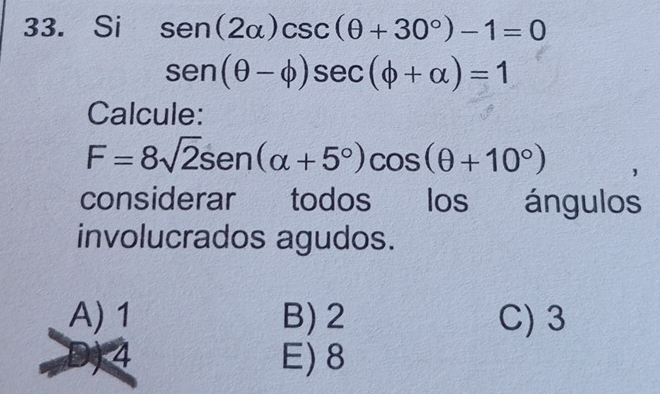 Si sen (2alpha )csc (θ +30°)-1=0
sen (θ -phi )sec (phi +alpha )=1
Calcule:
F=8sqrt(2)sen (alpha +5°)cos (θ +10°)
considerar todos los ángulos
involucrados agudos.
A) 1 B) 2 C) 3
4 E) 8