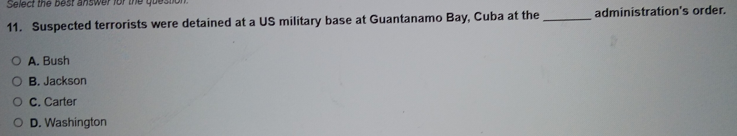 Select the best answer for the question.
11. Suspected terrorists were detained at a US military base at Guantanamo _Bay, Cuba at the
administration's order.
A. Bush
B. Jackson
C. Carter
D. Washington