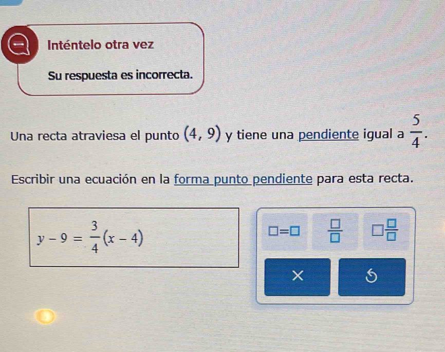 Inténtelo otra vez 
Su respuesta es incorrecta. 
Una recta atraviesa el punto (4,9) y tiene una pendiente igual a  5/4 . 
Escribir una ecuación en la forma punto pendiente para esta recta.
y-9= 3/4 (x-4)
□ =□  □ /□   □  □ /□  
X