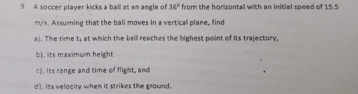 A soccer player kicks a ball at an angle of 36° from the horizontal with an initial speed of 15.5
m/s. Assuming that the bali moves in a vertical plane, find 
a). The time t_1 at which the bail reaches the highest point of its trajectory. 
b). Its maximum height 
c). Its range and time of flight, and 
d). Its velocity when it strikes the ground,