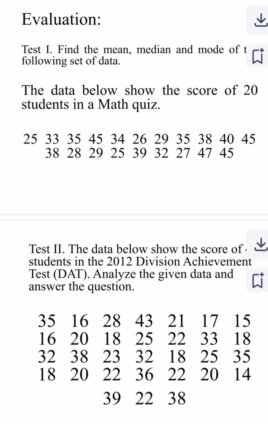 Evaluation: 
Test I. Find the mean, median and mode of t 
following set of data. 
The data below show the score of 20
students in a Math quiz.
25 33 35 45 34 26 29 35 38 40 45
38 28 29 25 39 32 27 47 45
Test II. The data below show the score of 
students in the 2012 Division Achievement 
Test (DAT). Analyze the given data and C 
answer the question.
35 16 28 43 21 17 15
16 20 18 25 22 33 18
32 38 23 32 18 25 35
18 20 22 36 22 20 14
39 22 38