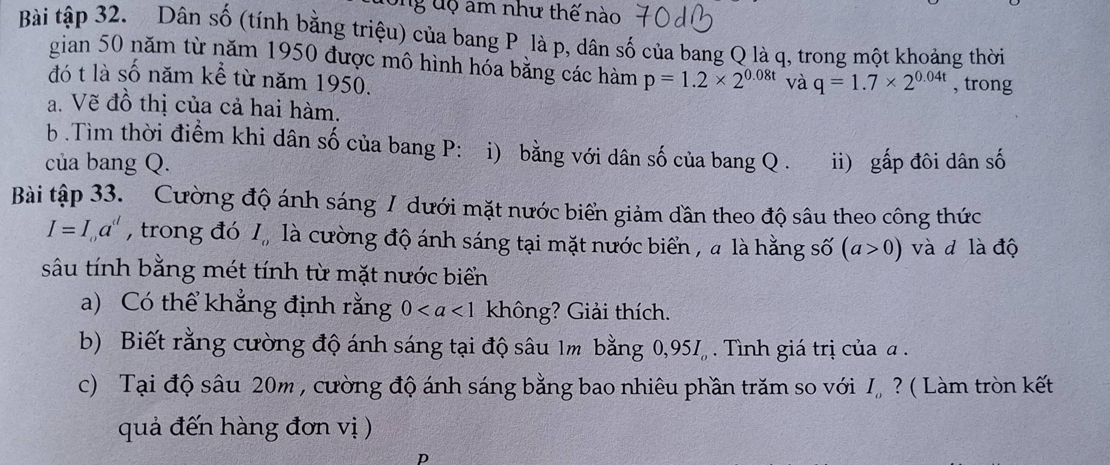 ng đ ộ am như thế nào 
Bài tập 32. Dân số (tính bằng triệu) của bang P là p, dân số của bang Q là q, trong một khoảng thời 
gian 50 năm từ năm 1950 được mô hình hóa bằng các hàm p=1.2* 2^(0.08t) và q=1.7* 2^(0.04t) , trong 
đó t là số năm kể từ năm 1950. 
a. Vẽ đồ thị của cả hai hàm. 
b Tìm thời điểm khi dân số của bang P: i) bằng với dân số của bang Q. 
của bang Q. ii) gấp đôi dân số 
Bài tập 33. Cường độ ánh sáng / dưới mặt nước biển giảm dần theo độ sâu theo công thức
I=I_0a^d , trong đó 1, là cường độ ánh sáng tại mặt nước biển , a là hằng số (a>0) và d là độ 
sâu tính bằng mét tính từ mặt nước biển 
a) Có thể khẳng định rằng 0 không? Giải thích. 
b) Biết rằng cường độ ánh sáng tại độ sâu 1m bằng 0, 95I_o. Tình giá trị của α. 
c) Tại độ sâu 20m , cường độ ánh sáng bằng bao nhiêu phần trăm so với I, ? ( Làm tròn kết 
quả đến hàng đơn vị ) 
D