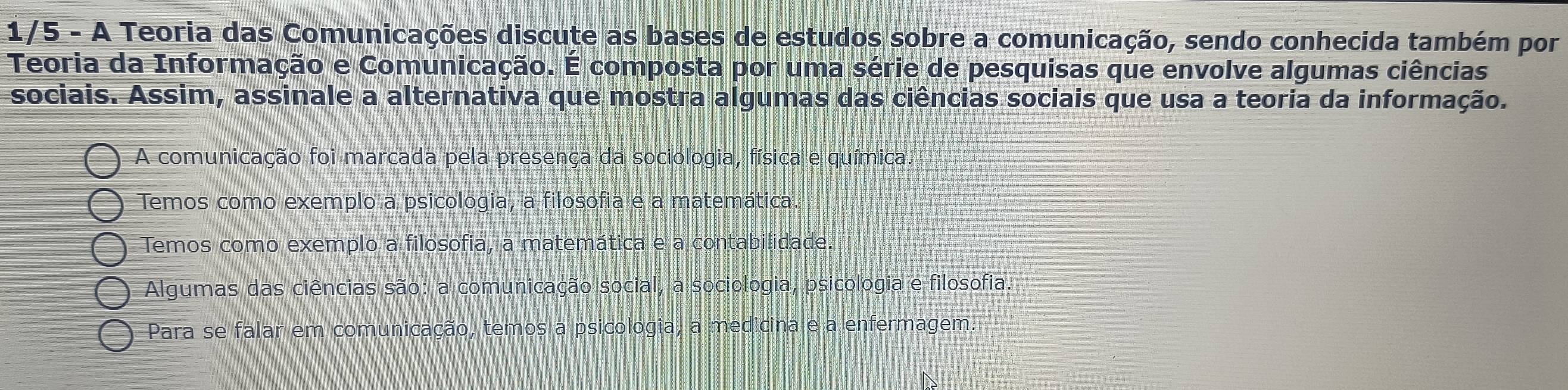 1/5 - A Teoria das Comunicações discute as bases de estudos sobre a comunicação, sendo conhecida também por
Teoria da Informação e Comunicação. É composta por uma série de pesquisas que envolve algumas ciências
sociais. Assim, assinale a alternativa que mostra algumas das ciências sociais que usa a teoria da informação.
A comunicação foi marcada pela presença da sociologia, física e química.
Temos como exemplo a psicologia, a filosofia e a matemática.
Temos como exemplo a filosofia, a matemática e a contabilidade.
Algumas das ciências são: a comunicação social, a sociologia, psicologia e filosofia.
Para se falar em comunicação, temos a psicologia, a medicina e a enfermagem.