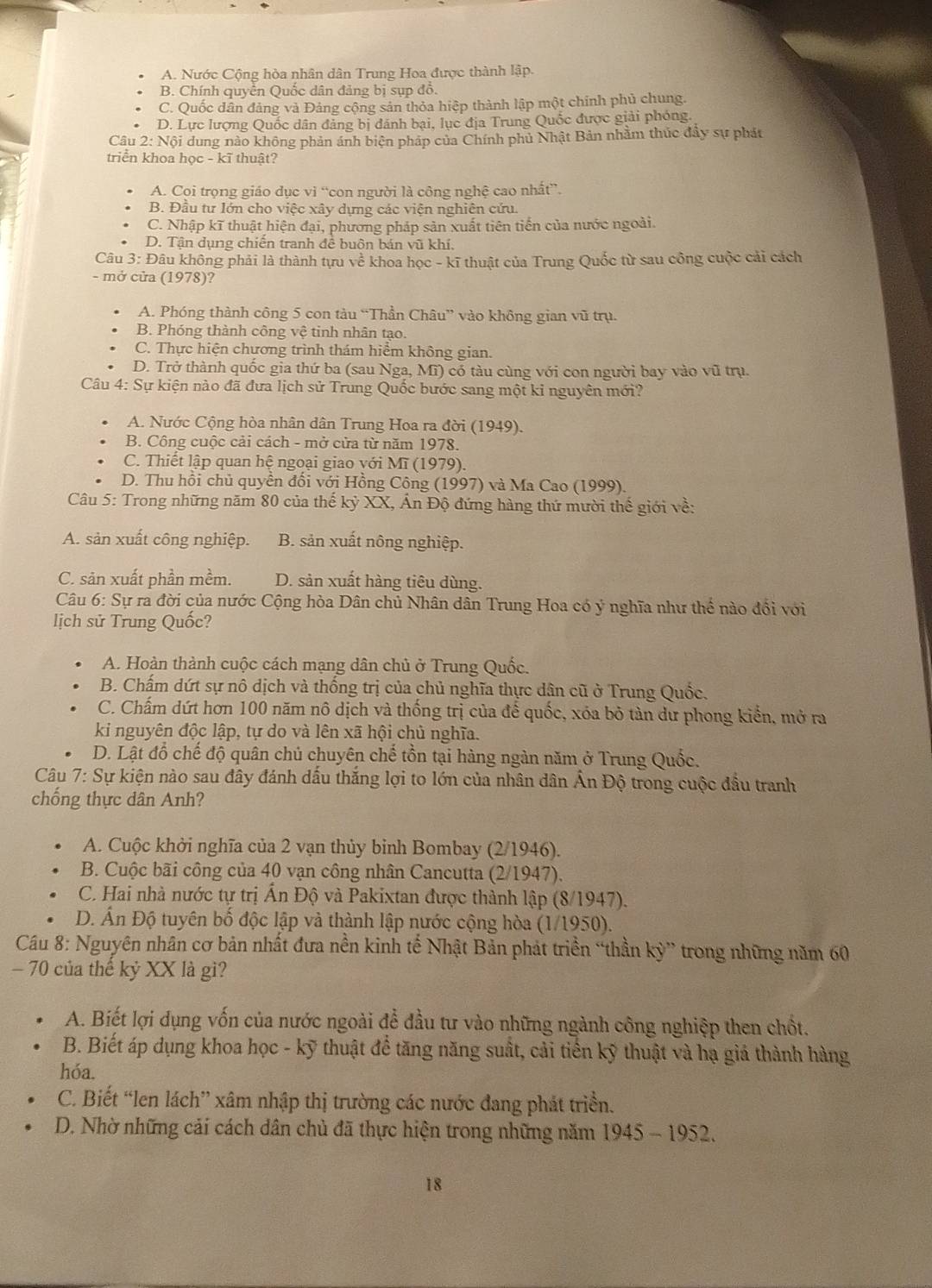 A. Nước Cộng hòa nhân dân Trung Hoa được thành lập.
B. Chính quyển Quốc dân đảng bị sụp đồ.
C. Quốc dân đảng và Đảng cộng sản thỏa hiệp thành lập một chính phủ chung.
D. Lực lượng Quốc dân đảng bị dánh bại, lục địa Trung Quốc được giải phóng.
Câu 2: Nội dung nào không phản ánh biện pháp của Chính phủ Nhật Bản nhằm thúc đầy sự phát
triển khoa học - kĩ thuật?
A. Coi trọng giáo dục vì “con người là công nghệ cao nhất”.
B. Đầu tư lớn cho việc xây dựng các viện nghiên cứu.
C. Nhập kĩ thuật hiện đại, phương pháp sản xuất tiên tiến của nước ngoài.
D. Tận dụng chiến tranh để buôn bán vũ khí.
Câu 3: Đâu không phải là thành tựu về khoa học - kĩ thuật của Trung Quốc từ sau công cuộc cải cách
- mở cửa (1978)?
A. Phóng thành công 5 con tàu “Thần Châu” vào không gian vũ trụ.
B. Phóng thành công vệ tinh nhân tạo.
C. Thực hiện chương trình thám hiểm không gian.
D. Trở thành quốc gia thứ ba (sau Nga, Mĩ) có tàu cùng với con người bay vào vũ trụ.
Câu 4: Sự kiện nào đã đưa lịch sử Trung Quốc bước sang một ki nguyên mới?
A. Nước Cộng hòa nhân dân Trung Hoa ra đời (1949).
B. Công cuộc cải cách - mở cửa từ năm 1978.
C. Thiết lập quan hệ ngoại giao với Mĩ (1979).
D. Thu hồi chủ quyền đổi với Hồng Công (1997) và Ma Cao (1999).
Câu 5: Trong những năm 80 của thế kỷ XX, Ấn Độ đứng hàng thứ mười thế giới về:
A. sản xuất công nghiệp. B. sản xuất nông nghiệp.
C. sản xuất phần mềm. D. sản xuất hàng tiêu dùng.
Câu 6: Sự ra đời của nước Cộng hòa Dân chủ Nhân dân Trung Hoa có ý nghĩa như thể nào đổi với
lịch sử Trung Quốc?
A. Hoàn thành cuộc cách mạng dân chủ ở Trung Quốc.
B. Chấm dứt sự nô dịch và thống trị của chủ nghĩa thực dân cũ ở Trung Quốc.
C. Chấm dứt hơn 100 năm nô dịch và thống trị của để quốc, xóa bỏ tàn dư phong kiển, mở ra
ki nguyên độc lập, tự do và lên xã hội chủ nghĩa.
D. Lật đổ chế độ quân chủ chuyên chế tồn tại hàng ngàn năm ở Trung Quốc.
Câu 7: Sự kiện nào sau đây đánh dấu thắng lợi to lớn của nhân dân Ấn Độ trong cuộc đầu tranh
chống thực dân Anh?
A. Cuộc khởi nghĩa của 2 vạn thủy binh Bombay (2/1946).
B. Cuộc bãi công của 40 vạn công nhân Cancutta (2/1947).
C. Hai nhà nước tự trị Ấn Độ và Pakixtan được thành lập (8/1947).
D. Ấn Độ tuyên bố độc lập và thành lập nước cộng hòa (1/1950).
Câu 8: Nguyên nhân cơ bản nhất đưa nền kinh tế Nhật Bản phát triền “thần kỳ” trong những năm 60
- 70 của thế kỷ XX là gì?
A. Biết lợi dụng vốn của nước ngoài để đầu tư vào những ngành công nghiệp then chốt.
B. Biết áp dụng khoa học - kỹ thuật để tăng năng suất, cải tiến kỹ thuật và hạ giá thành hàng
hóa.
C. Biết “len lách” xâm nhập thị trường các nước đang phát triển.
D. Nhờ những cải cách dân chủ đã thực hiện trong những năm 1945 - 1952.
18