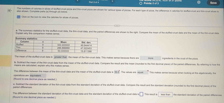 Save 
The numbers of calories in slices of stuffed-crust pizza and thin-crust pizza are shown for various types of pizzas. For each type of pizza, the difference in calories for stuffed-crust and thin-crust slices is 
also shown. Complete parts (a) through (d) below. 
Click on the icon to view the calories for slices of pizzas. 
a. The summary statistics for the stuffed-crust data, the thin-crust data, and the paired differences are shown to the right. Compare the mean of the stuffed-crust data and the mean of the thin-crust data. 
Explain why this comparison makes sense. 
The mean of the stuffed-crust data is greater than the mean of the thin-crust data. This makes sense because there are more ingredients in the crust of the pizza. 
b, Subtract the mean of the thin-crust data from the mean of the stuffed-crust data. Compare the result and the mean (rounded to the first decimal place) of the paired differences. By referring to how the 
means are calculated, explain why this makes sense. 
The difference between the mean of the thin-crust data and the mean of the stuffed-crust data is 53.3°. The values are equal. This makes sense because when looking at this algebraically, the 
operations are equivalent. 
(Round to one decimal place as needed.) 
c. Subtract the standard deviation of the thin-crust data from the standard deviation of the stuffed-crust data. Compare the result and the standard deviation (rounded to the first decimal place) of the 
paired differences. 
The difference between the standard deviation of the thin-crust data and the standard deviation of the stuffed-crust data is □ This result is less than the standard deviation of the paired differences. 
(Round to one decimal place as needed.)