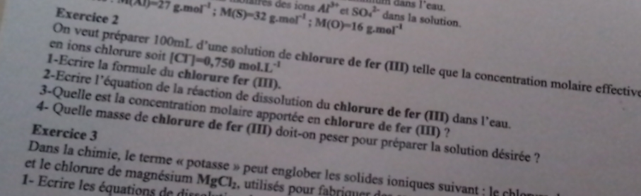 um dans l'eau. 
Exercice 2 ∵ (Al)=27g.mol^(-1); M(S)=32g.mol^(-1); M(O)=16g.mol^(-1) diaires des ions Al^(3+) et SO_4^((2-) dans la solution. 
n veut préparer 10
en ions chlorure soit [CT]=0,750mol.L^-1) de chlorure de fer (III) telle que la concentration molaire effective 
1-Ecrire la formule du chlorure fer (III). 
2-Ecrire l'équation de la réaction de dissolution du chlorure de fer (III) dans l'eau. 
3-Quelle est la concentration molaire apportée en chlorure de fer (III) ? 
Exercice 3 
4- Quelle masse de chlorure de fer (III) doit-on peser pour préparer la solution désirée ? 
et le chlorure de magnésium Dans la chimie, le terme « potasse » peut englober les solides ioniques suivant ; le chl 
1- Ecrire les équations de di MgCl_2 , utilisés pour fabriquer