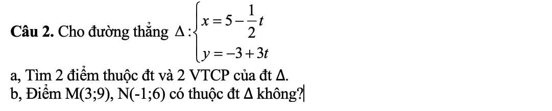 Cho đường thẳng Delta :beginarrayl x=5- 1/2 t y=-3+3tendarray.
a, Tìm 2 điểm thuộc đt và 2 VTCP của đt Δ. 
b, Điểm M(3;9), N(-1;6) có thuộc đt △ k thông?|