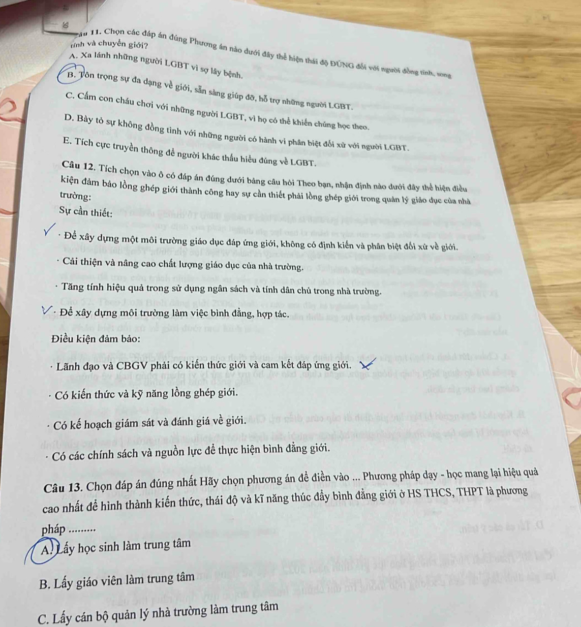 tính và chuyền giới?
Tau 11. Chọn các đáp án đúng Phương án nào dưới đây thể hiện thái độ ĐÚNG đối với người đồng tính, song
A. Xa lánh những người LGBT vì sợ lây bệnh,
B. Tôn trọng sự đa dạng về giới, sẵn sàng giúp đỡ, hỗ trợ những người LGBT.
C. Cấm con cháu chơi với những người LGBT, vì họ có thể khiến chúng học theo.
D. Bày tỏ sự không đồng tình với những người có hành vi phân biệt đối xử với người LGBT.
E. Tích cực truyền thông đề người khác thấu hiểu đúng về LGBT.
Câu 12. Tích chọn vào ô có đáp án đúng dưới bảng câu hỏi Theo bạn, nhận định nào dưới đây thể hiện điều
kiện đảm bảo lồng ghép giới thành công hay sự cần thiết phải lồng ghép giới trong quản lý giáo dục của nhà
trường:
Sự cần thiết:
Để xây dựng một môi trường giáo dục đáp ứng giới, không có định kiến và phân biệt đối xử về giới.
Cải thiện và nâng cao chất lượng giáo dục của nhà trường.
Tăng tính hiệu quả trong sử dụng ngân sách và tính dân chủ trong nhà trường.
· Để xây dựng môi trường làm việc bình đẳng, hợp tác.
Điều kiện đảm bảo:
Lãnh đạo và CBGV phải có kiến thức giới và cam kết đáp ứng giới.
Có kiến thức và kỹ năng lồng ghép giới.
Có kế hoạch giám sát và đánh giá về giới.
Có các chính sách và nguồn lực để thực hiện bình đẳng giới.
Câu 13. Chọn đáp án đúng nhất Hãy chọn phương án đề điền vào ... Phương pháp dạy - học mang lại hiệu quả
cao nhất để hình thành kiến thức, thái độ và kĩ năng thúc đẩy bình đẳng giới ở HS THCS, THPT là phương
pháp .........
A. Lấy học sinh làm trung tâm
B. Lấy giáo viên làm trung tâm
C. Lấy cán bộ quản lý nhà trường làm trung tâm