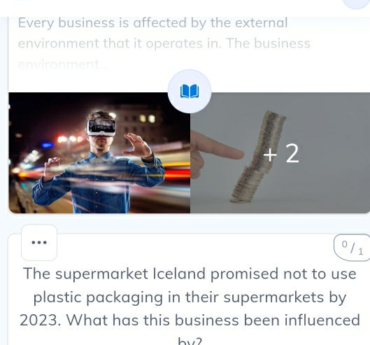 Every business is affected by the external 
environment that it operates in. The business 
. 
0 
1 
The supermarket Iceland promised not to use 
plastic packaging in their supermarkets by
2023. What has this business been influenced 
b