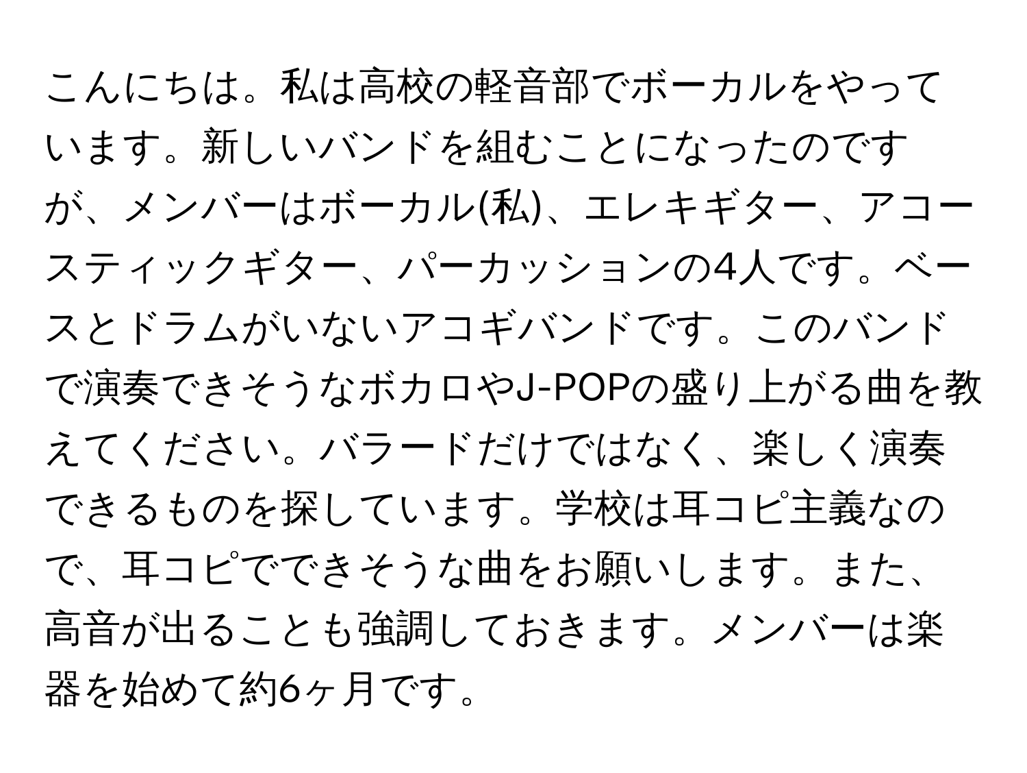 こんにちは。私は高校の軽音部でボーカルをやっています。新しいバンドを組むことになったのですが、メンバーはボーカル(私)、エレキギター、アコースティックギター、パーカッションの4人です。ベースとドラムがいないアコギバンドです。このバンドで演奏できそうなボカロやJ-POPの盛り上がる曲を教えてください。バラードだけではなく、楽しく演奏できるものを探しています。学校は耳コピ主義なので、耳コピでできそうな曲をお願いします。また、高音が出ることも強調しておきます。メンバーは楽器を始めて約6ヶ月です。