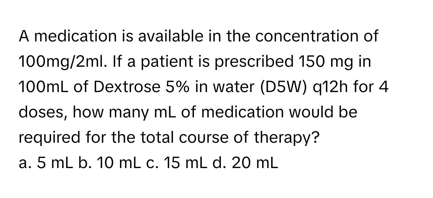 A medication is available in the concentration of 100mg/2ml. If a patient is prescribed 150 mg in 100mL of Dextrose 5% in water (D5W) q12h for 4 doses, how many mL of medication would be required for the total course of therapy?

a. 5 mL b. 10 mL c. 15 mL d. 20 mL