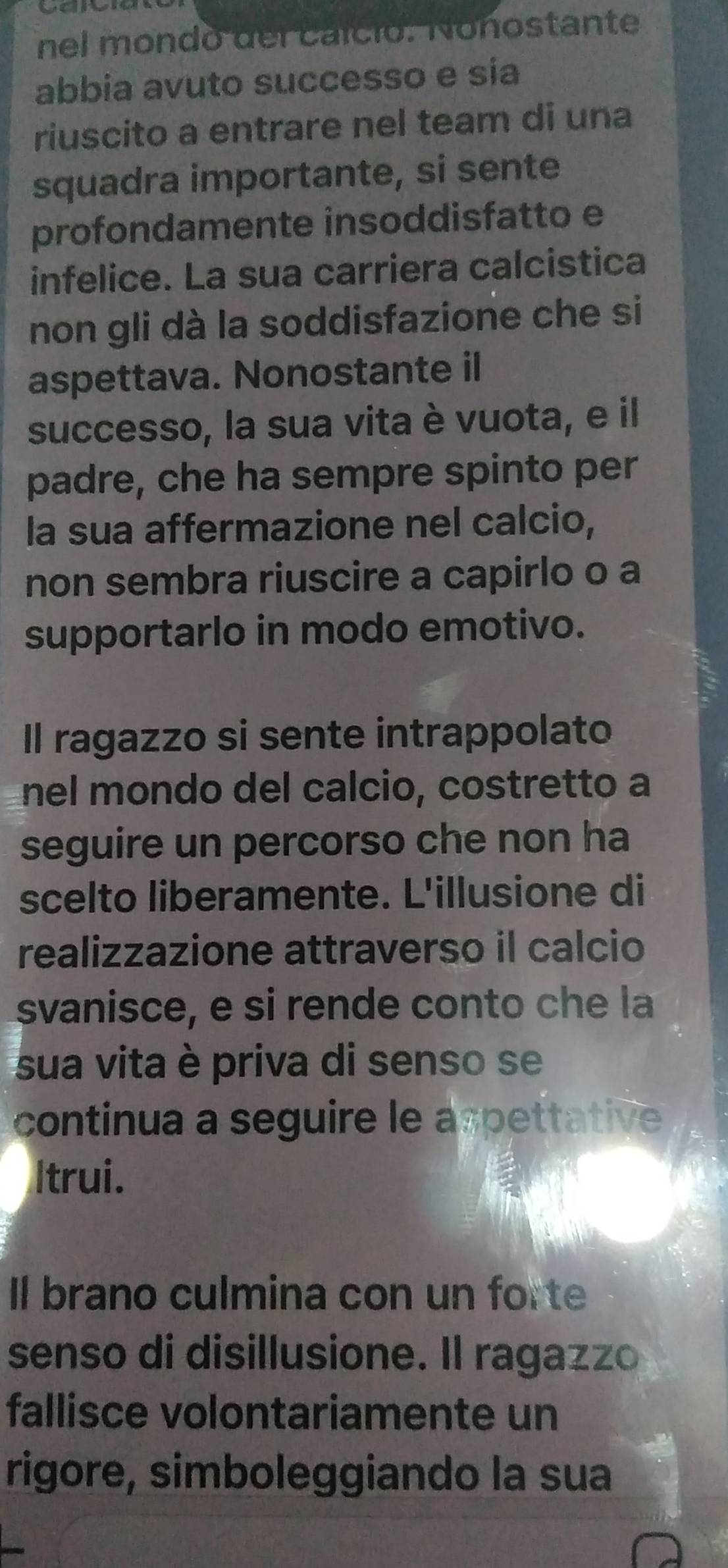 nel mondo del caíció. Nonostante 
abbia avuto successo e sía 
riuscito a entrare nel team di una 
squadra importante, si sente 
profondamente insoddisfatto e 
infelice. La sua carriera calcistica 
non gli dà la soddisfazione che si 
aspettava. Nonostante il 
successo, la sua vita è vuota, e il 
padre, che ha sempre spinto per 
la sua affermazione nel calcio, 
non sembra riuscire a capirlo o a 
supportarlo in modo emotivo. 
Il ragazzo si sente intrappolato 
nel mondo del calcio, costretto a 
seguire un percorso che non ha 
scelto liberamente. L'illusione di 
realizzazione attraverso il calcio 
svanisce, e si rende conto che la 
sua vita è priva di senso se 
continua a seguire le aspettative 
Itrui. 
Il brano culmina con un forte 
senso di disillusione. Il ragazzo 
fallisce volontariamente un 
rigore, simboleggiando la sua