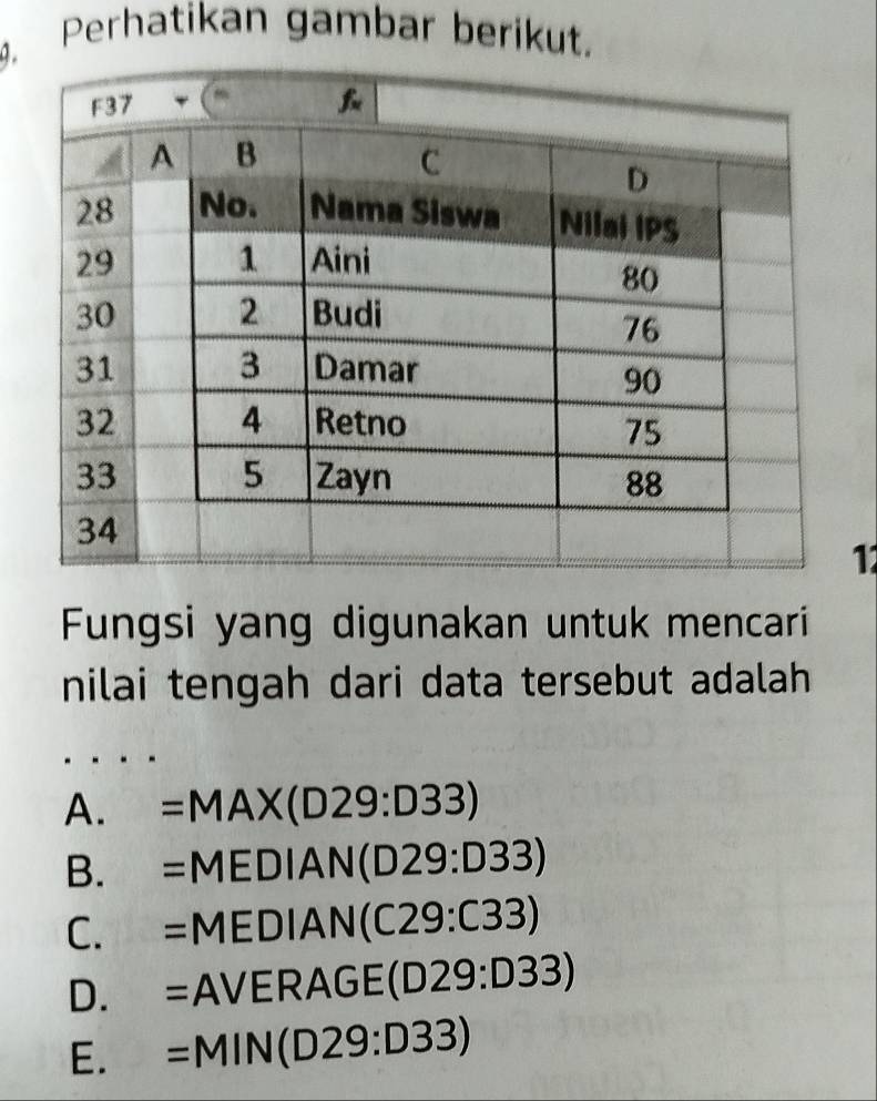 Perhatikan gambar berikut.
11
Fungsi yang digunakan untuk mencari
nilai tengah dari data tersebut adalah
A. =MAX(D29:D33)
B. =MEDIAN I(D29:D33)
C. = MEDIAN (C29:C33)

D. . -1 AVERA GE(D29:D33)
E. =N 1IN(D29:D33)