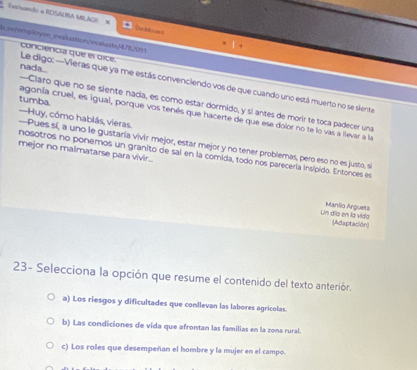 Evsluando a ROSALIRA MILAGE X Dashboard x|+ 
b.sv/employee_evaluation/evaluate/4782091
conciencia que el dice.
nada_.
Le digo: —Vieras que ya me estás convenciendo vos de que cuando uno está muerto no se siente
tumba.
--Claro que no se siente nada, es como estar dormido, y si antes de morir te toca padecer una
agonía cruel, es igual, porque vos tenés que hacerte de que ese dolor no te lo vas a llevar a la
—Huy, cómo hablás, vieras.
--Pues sí, a uno le gustaría vivir mejor, estar mejor y no tener problemas, pero eso no es justo, si
mejor no malmatarse para vivir...
nosotros no ponemos un granito de sal en la comida, todo nos parecería insípido. Entonces es
Manlio Argueta
Un día en la vida (Adaptación)
23- Selecciona la opción que resume el contenido del texto anteriór.
a) Los riesgos y dificultades que conllevan las labores agrícolas.
b) Las condiciones de vida que afrontan las familias en la zona rural.
c) Los roles que desempeñan el hombre y la mujer en el campo.