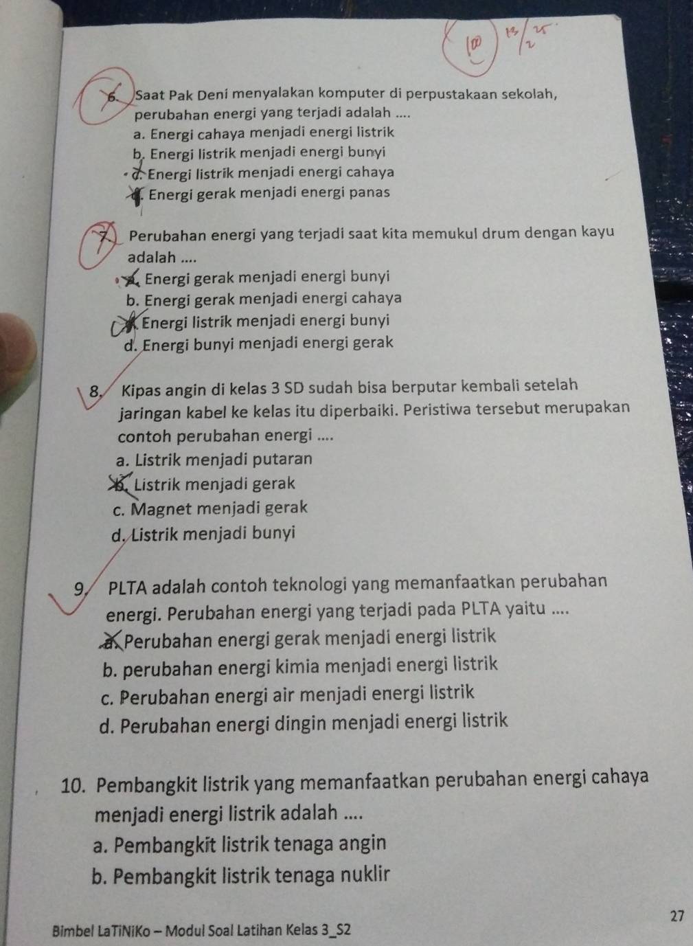 Saat Pak Deni menyalakan komputer di perpustakaan sekolah,
perubahan energi yang terjadi adalah ....
a. Energi cahaya menjadi energi listrik
b. Energi listrik menjadi energi bunyi
α. Energi listrik menjadi energi cahaya
Energi gerak menjadi energi panas
Perubahan energi yang terjadi saat kita memukul drum dengan kayu
adalah ....
Energi gerak menjadi energi bunyi
b. Energi gerak menjadi energi cahaya
* A Energi listrik menjadi energi bunyi
d. Energi bunyi menjadi energi gerak
8. Kipas angin di kelas 3 SD sudah bisa berputar kembali setelah
jaringan kabel ke kelas itu diperbaiki. Peristiwa tersebut merupakan
contoh perubahan energi ....
a. Listrik menjadi putaran. Listrik menjadi gerak
c. Magnet menjadi gerak
d. Listrik menjadi bunyi
9/ PLTA adalah contoh teknologi yang memanfaatkan perubahan
energi. Perubahan energi yang terjadi pada PLTA yaitu ....
a Perubahan energi gerak menjadi energi listrik
b. perubahan energi kimia menjadi energi listrik
c. Perubahan energi air menjadi energi listrik
d. Perubahan energi dingin menjadi energi listrik
10. Pembangkit listrik yang memanfaatkan perubahan energi cahaya
menjadi energi listrik adalah ....
a. Pembangkit listrik tenaga angin
b. Pembangkit listrik tenaga nuklir
27
Bimbel LaTiNiKo - Modul Soal Latihan Kelas 3_S2