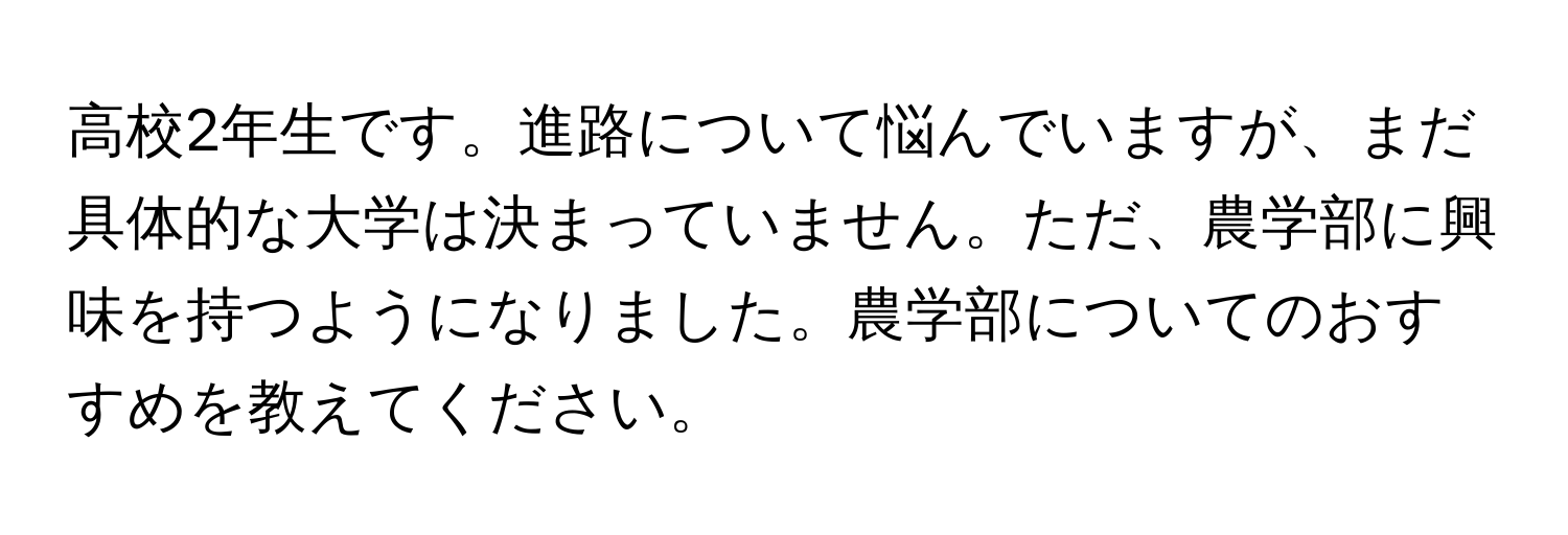 高校2年生です。進路について悩んでいますが、まだ具体的な大学は決まっていません。ただ、農学部に興味を持つようになりました。農学部についてのおすすめを教えてください。