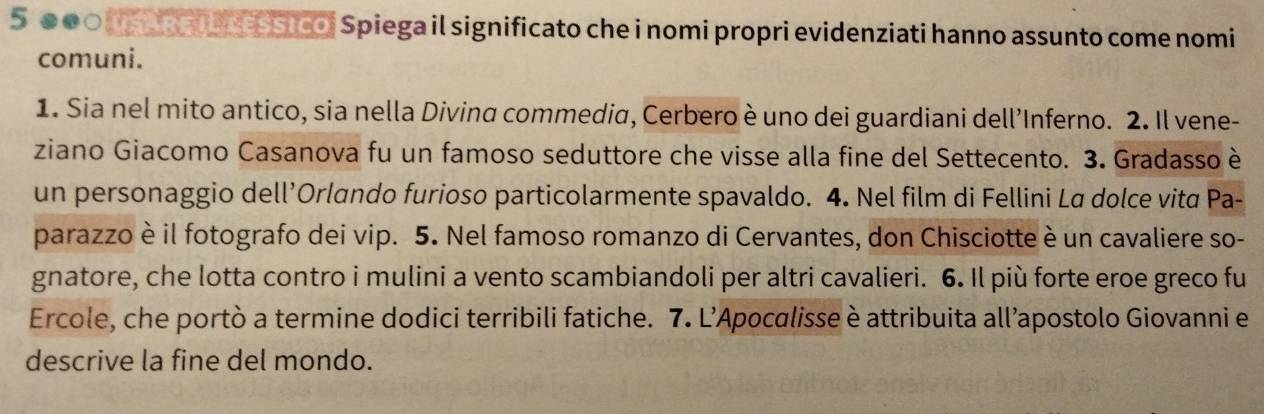 5 00○ (SA Rp I NESSIcO, Spiega il significato che i nomi propri evidenziati hanno assunto come nomi 
comuni. 
1. Sia nel mito antico, sia nella Divina commedia, Cerbero è uno dei guardiani dell’Inferno. 2. Il vene- 
ziano Giacomo Casanova fu un famoso seduttore che visse alla fine del Settecento. 3. Gradasso è 
un personaggio dell’Orlando furioso particolarmente spavaldo. 4. Nel film di Fellini La dolce vita Pa- 
parazzo è il fotografo dei vip. 5. Nel famoso romanzo di Cervantes, don Chisciotte è un cavaliere so- 
gnatore, che lotta contro i mulini a vento scambiandoli per altri cavalieri. 6. Il più forte eroe greco fu 
Ercole, che portò a termine dodici terribili fatiche. 7. L’Apocalisse è attribuita all’apostolo Giovanni e 
descrive la fine del mondo.