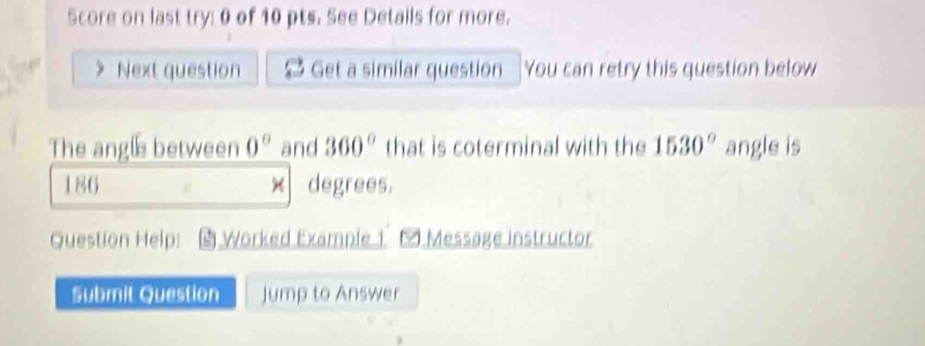 Score on last try: 0 of 10 pts. See Details for more. 
Next question Get a similar question You can retry this question below 
The angle between 0° and 360° that is coterminal with the 1530° angle is
186 × degrees. 
Question Help: Worked Example 1 * Message instructor 
Submit Question Jump to Answer