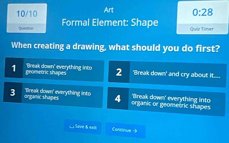 Art
10/10 0:28 
Question Formal Element: Shape
Quiz Timer
When creating a drawing, what should you do first?
1 geometric shapes
'Break down' everything into 2 'Break down' and cry about it....
'Break down' everything into 4 'Break down' everything into
3 organic shapes organic or geometric shapes
Save & exit Continue