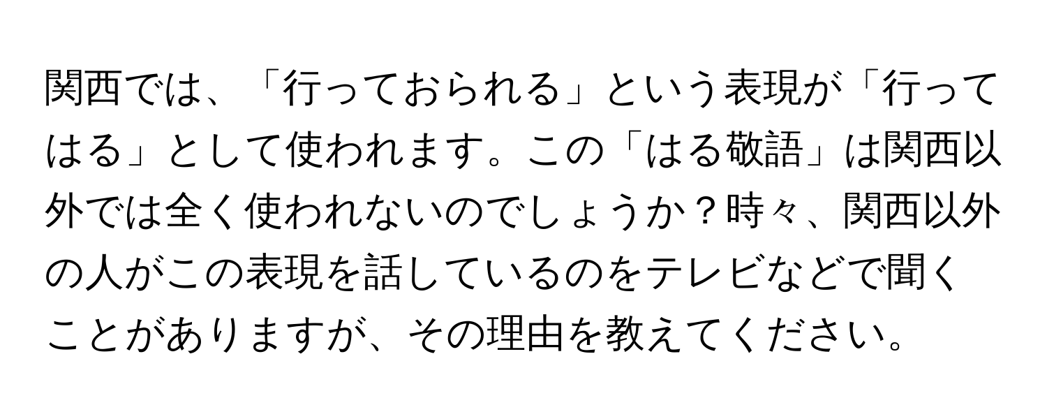 関西では、「行っておられる」という表現が「行ってはる」として使われます。この「はる敬語」は関西以外では全く使われないのでしょうか？時々、関西以外の人がこの表現を話しているのをテレビなどで聞くことがありますが、その理由を教えてください。