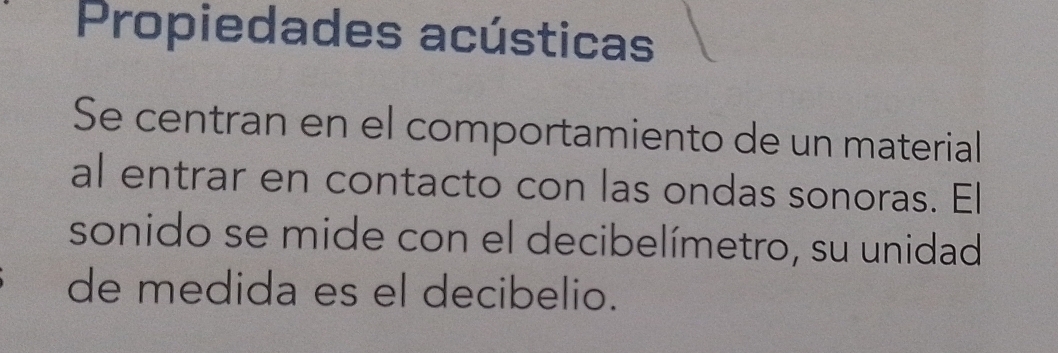 Propiedades acústicas 
Se centran en el comportamiento de un material 
al entrar en contacto con las ondas sonoras. El 
sonido se mide con el decibelímetro, su unidad 
de medida es el decibelio.