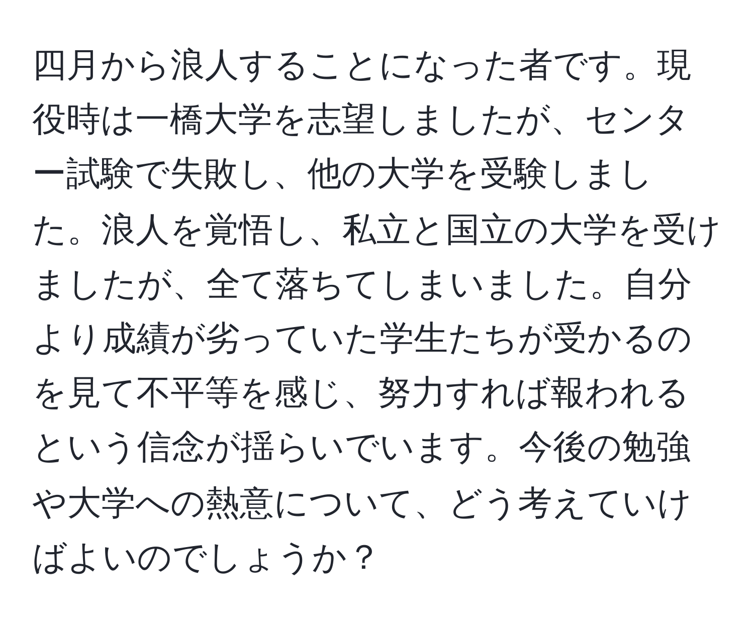 四月から浪人することになった者です。現役時は一橋大学を志望しましたが、センター試験で失敗し、他の大学を受験しました。浪人を覚悟し、私立と国立の大学を受けましたが、全て落ちてしまいました。自分より成績が劣っていた学生たちが受かるのを見て不平等を感じ、努力すれば報われるという信念が揺らいでいます。今後の勉強や大学への熱意について、どう考えていけばよいのでしょうか？