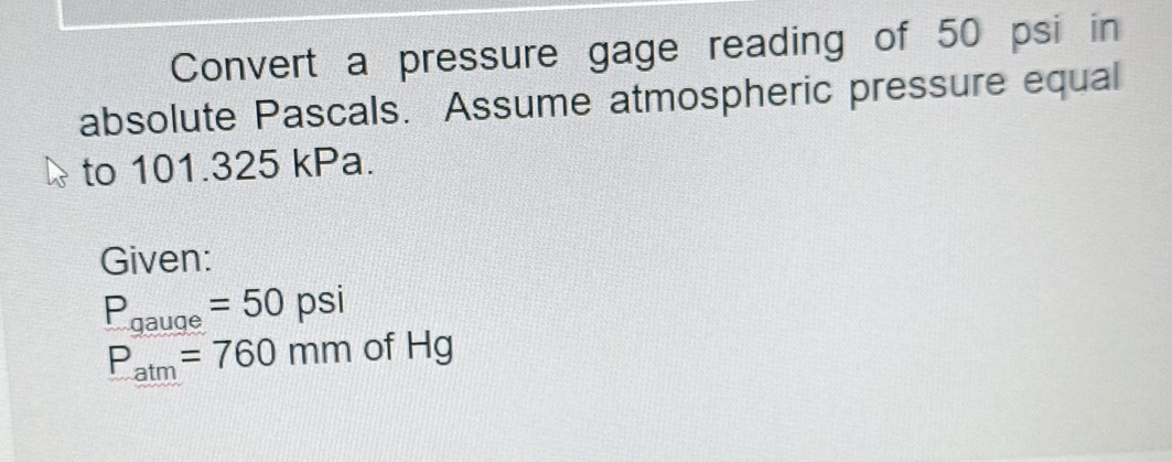 Convert a pressure gage reading of 50 psi in 
absolute Pascals. Assume atmospheric pressure equal 
to 101.325 kPa. 
Given:
P_gauge=50psi
P_atm=760mmofHg