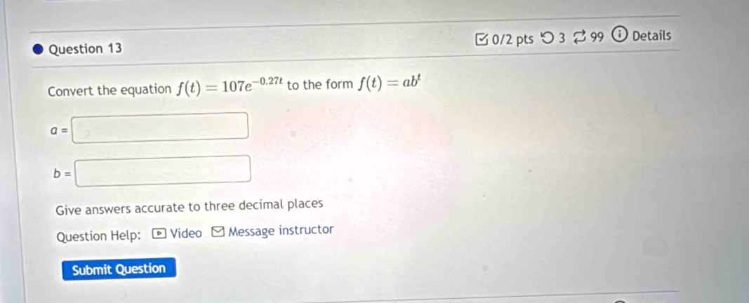 つ 3 99 Details 
Convert the equation f(t)=107e^(-0.27t) to the form f(t)=ab^t
a= :□
b=□
Give answers accurate to three decimal places 
Question Help: ® Video Message instructor 
Submit Question