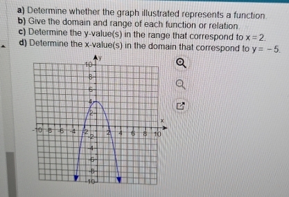 Determine whether the graph illustrated represents a function 
b) Give the domain and range of each function or relation 
c) Determine the y -value(s) in the range that correspond to x=2. 
d) Determine the x -value(s) in the domain that correspond to y=-5.