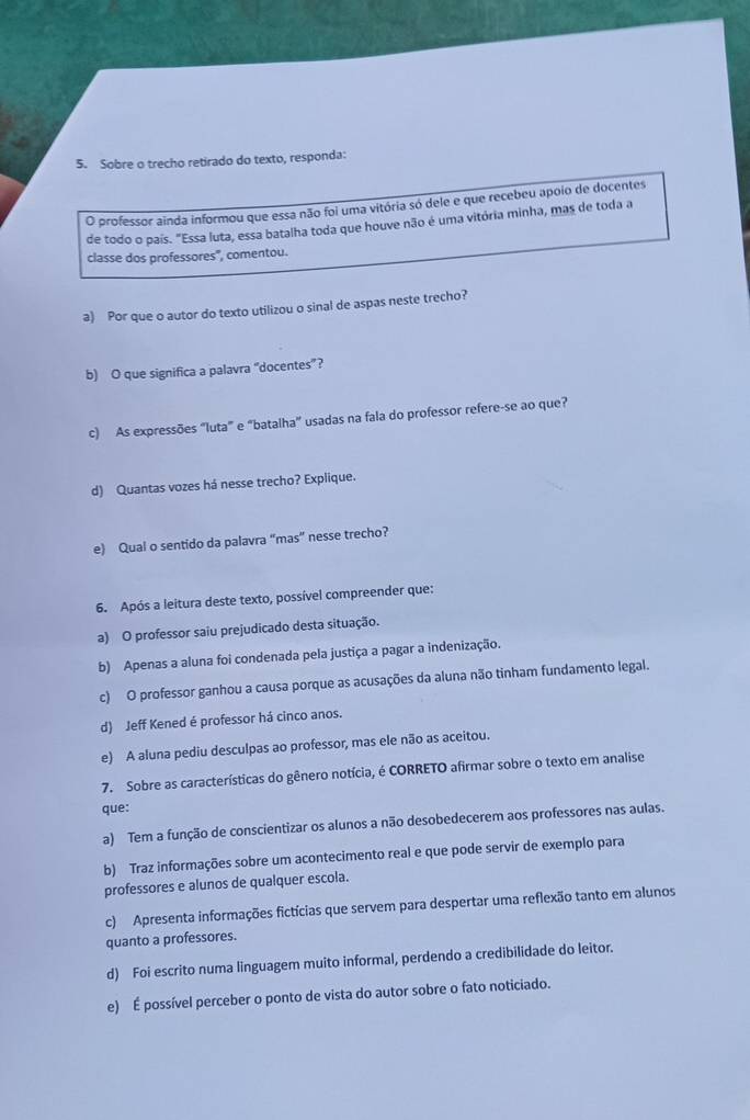 Sobre o trecho retirado do texto, responda:
O professor ainda informou que essa não foi uma vitória só dele e que recebeu apoio de docentes
de todo o país. "Essa luta, essa batalha toda que houve não é uma vitória minha, mas de toda a
classe dos professores', comentou.
a) Por que o autor do texto utilizou o sinal de aspas neste trecho?
b) O que significa a palavra “docentes”?
c) As expressões “luta” e “batalha” usadas na fala do professor refere-se ao que?
d) Quantas vozes há nesse trecho? Explique.
e) Qual o sentido da palavra “mas” nesse trecho?
6. Após a leitura deste texto, possível compreender que:
a) O professor saiu prejudicado desta situação.
b) Apenas a aluna foi condenada pela justiça a pagar a indenização.
c) O professor ganhou a causa porque as acusações da aluna não tinham fundamento legal.
d) Jeff Kened é professor há cinco anos.
e) A aluna pediu desculpas ao professor, mas ele não as aceitou.
7. Sobre as características do gênero notícia, é CORRETO afirmar sobre o texto em analise
que:
a) Tem a função de conscientizar os alunos a não desobedecerem aos professores nas aulas.
b) Traz informações sobre um acontecimento real e que pode servir de exemplo para
professores e alunos de qualquer escola.
c) Apresenta informações fictícias que servem para despertar uma reflexão tanto em alunos
quanto a professores.
d) Foi escrito numa linguagem muito informal, perdendo a credibilidade do leitor.
e) É possível perceber o ponto de vista do autor sobre o fato noticiado.