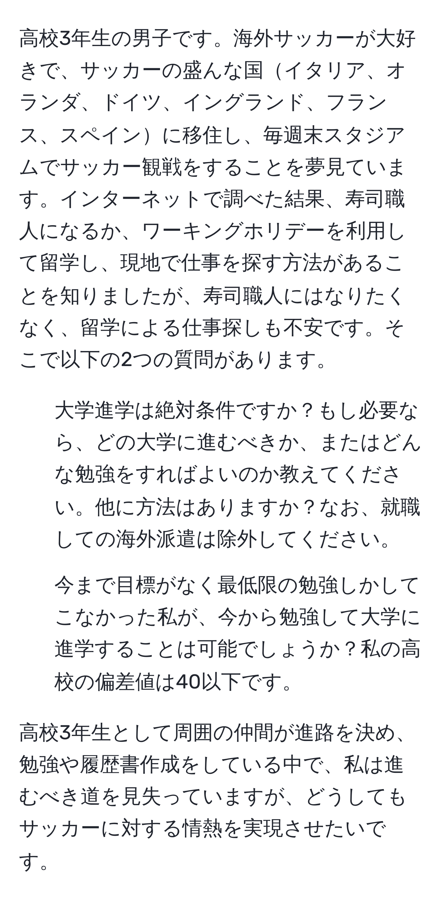 高校3年生の男子です。海外サッカーが大好きで、サッカーの盛んな国イタリア、オランダ、ドイツ、イングランド、フランス、スペインに移住し、毎週末スタジアムでサッカー観戦をすることを夢見ています。インターネットで調べた結果、寿司職人になるか、ワーキングホリデーを利用して留学し、現地で仕事を探す方法があることを知りましたが、寿司職人にはなりたくなく、留学による仕事探しも不安です。そこで以下の2つの質問があります。
1. 大学進学は絶対条件ですか？もし必要なら、どの大学に進むべきか、またはどんな勉強をすればよいのか教えてください。他に方法はありますか？なお、就職しての海外派遣は除外してください。
2. 今まで目標がなく最低限の勉強しかしてこなかった私が、今から勉強して大学に進学することは可能でしょうか？私の高校の偏差値は40以下です。

高校3年生として周囲の仲間が進路を決め、勉強や履歴書作成をしている中で、私は進むべき道を見失っていますが、どうしてもサッカーに対する情熱を実現させたいです。