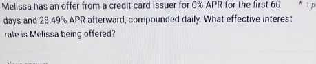 Melissa has an offer from a credit card issuer for 0% APR for the first 60 * 1 p 
days and 28.49% APR afterward, compounded daily. What effective interest 
rate is Melissa being offered?