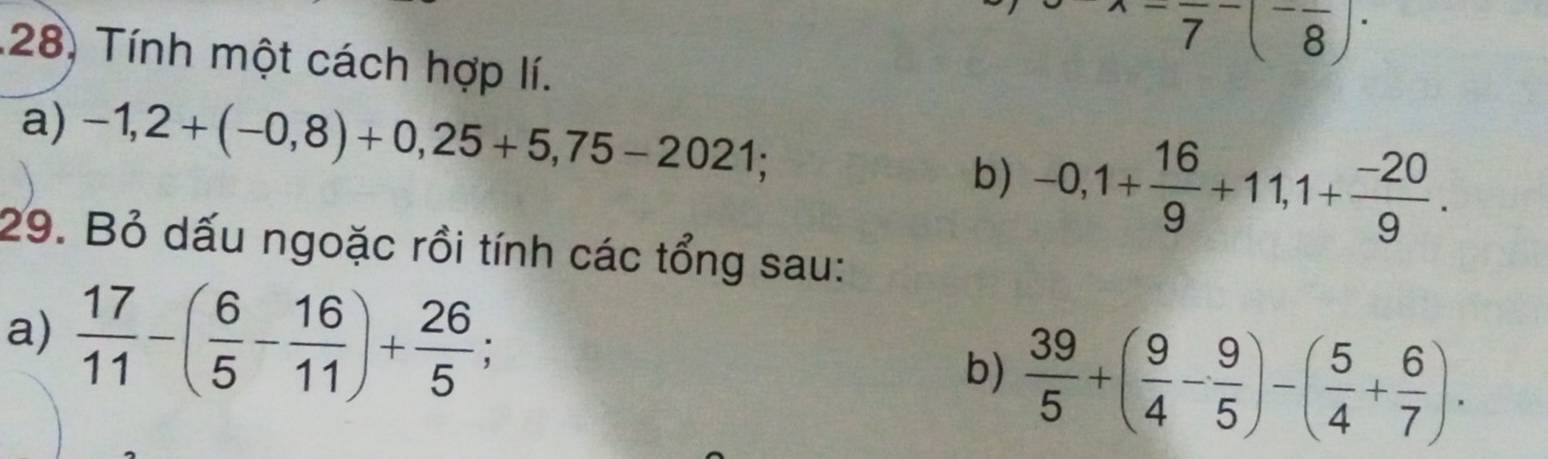 -frac 7^(-(^-)frac 8)· 
28) Tính một cách hợp lí. 
a) -1,2+(-0,8)+0,25+5,75-2021; 
b) -0,1+ 16/9 +11,1+ (-20)/9 . 
29. Bỏ dấu ngoặc rồi tính các tổng sau: 
a)  17/11 -( 6/5 - 16/11 )+ 26/5 ;  39/5 +( 9/4 - 9/5 )-( 5/4 + 6/7 ). 
b)