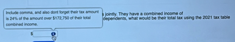 Include comma, and also dont forget their tax amount 
is 24% of the amount over $172,750 of their total s jointly. They have a combined income of 
dependents, what would be their total tax using the 2021 tax table 
combined income.
$