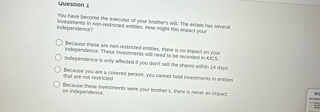 You have become the executor of your brother's will. The estate has several
investments in non-restricted entities. How might this impact your
independence?
Because these are non-restricted entities, there is no impact on your
independence. These investments will need to be recorded in KICS.
Independence is only affected if you don't sell the shares within 14 days.
Because you are a covered person, you cannot hold investments in entities
that are not restricted
Because these investments were your brother's, there is never an impact
on independence.