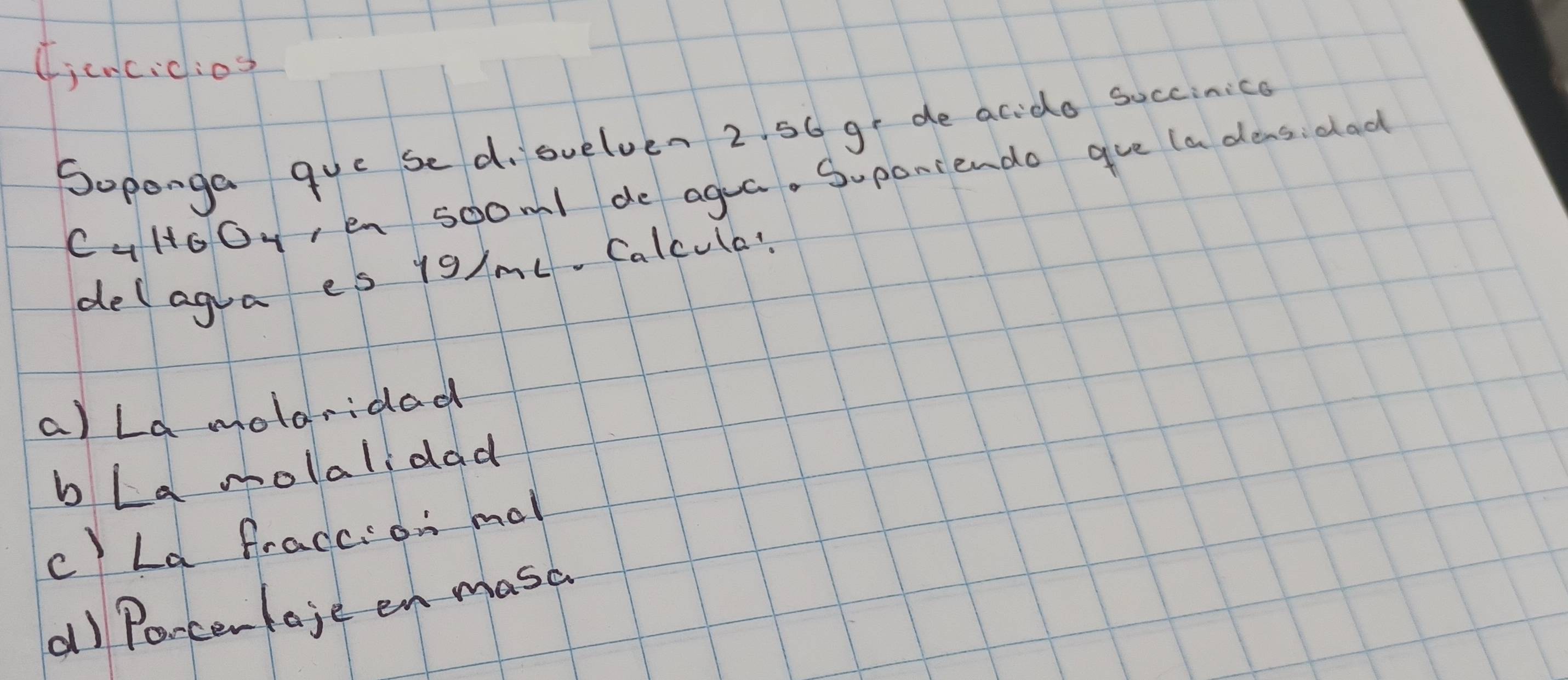 (i cncic:os
Soponga que sed. suelven 2. 56 ge de acido soccinice
CuHoOyen soom1 de agua. Suponiendo gue (a dens: dad
delagua es 19/mL. Calcule?
a) La molaridad
b La molalidad
c) La fraccion mal
a) Poncenlaje en masc