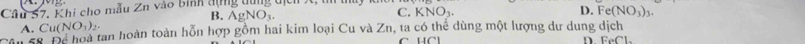 Khi cho mẫu Zn vào bình đựng dùng địch C. K NO_3.
D.
B. AgNO_3. Fe(NO_3)_3.
Cu(NO_3)_2.
A. 8 Để hoà tan hoàn toàn hỗn hợp gồm hai kim loại Cu và Zn, ta có thể dùng một lượng dư dung dịch
D. FeCl