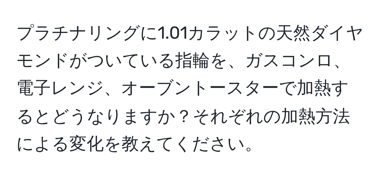 プラチナリングに1.01カラットの天然ダイヤモンドがついている指輪を、ガスコンロ、電子レンジ、オーブントースターで加熱するとどうなりますか？それぞれの加熱方法による変化を教えてください。