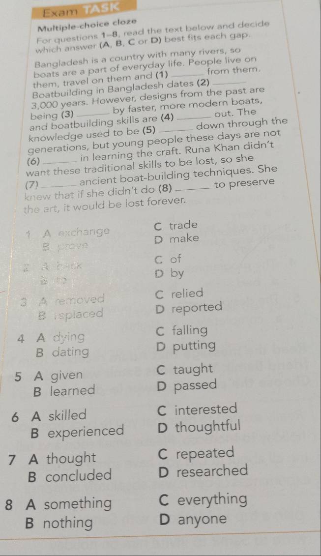 Exam TASK
Multiple-choice cloze
For questions 1-8, read the text below and decide
which answer (A, B, C or D) best fits each gap.
Bangladesh is a country with many rivers, so
boats are a part of everyday life. People live on
them, travel on them and (1) _from them.
Boatbuilding in Bangladesh dates (2)_
3,000 years. However, designs from the past are
being (3) by faster, more modern boats,
and boatbuilding skills are (4) _out. The
knowledge used to be (5) _down through the
generations, but young people these days are not
(6) _in learning the craft. Runa Khan didn’t
want these traditional skills to be lost, so she
(7) ancient boat-building techniques. She
knew that if she didn’t do (8) _to preserve
the art, it would be lost forever.
1 A exchange C trade
B prove D make
C of
z A back
D by
3 A removed C relied
Bisplaced D reported
4 A dying
C falling
B dating D putting
5 A given C taught
B learned D passed
6 A skilled C interested
B experienced D thoughtful
7 A thought C repeated
B concluded D researched
8 A something C everything
B nothing D anyone