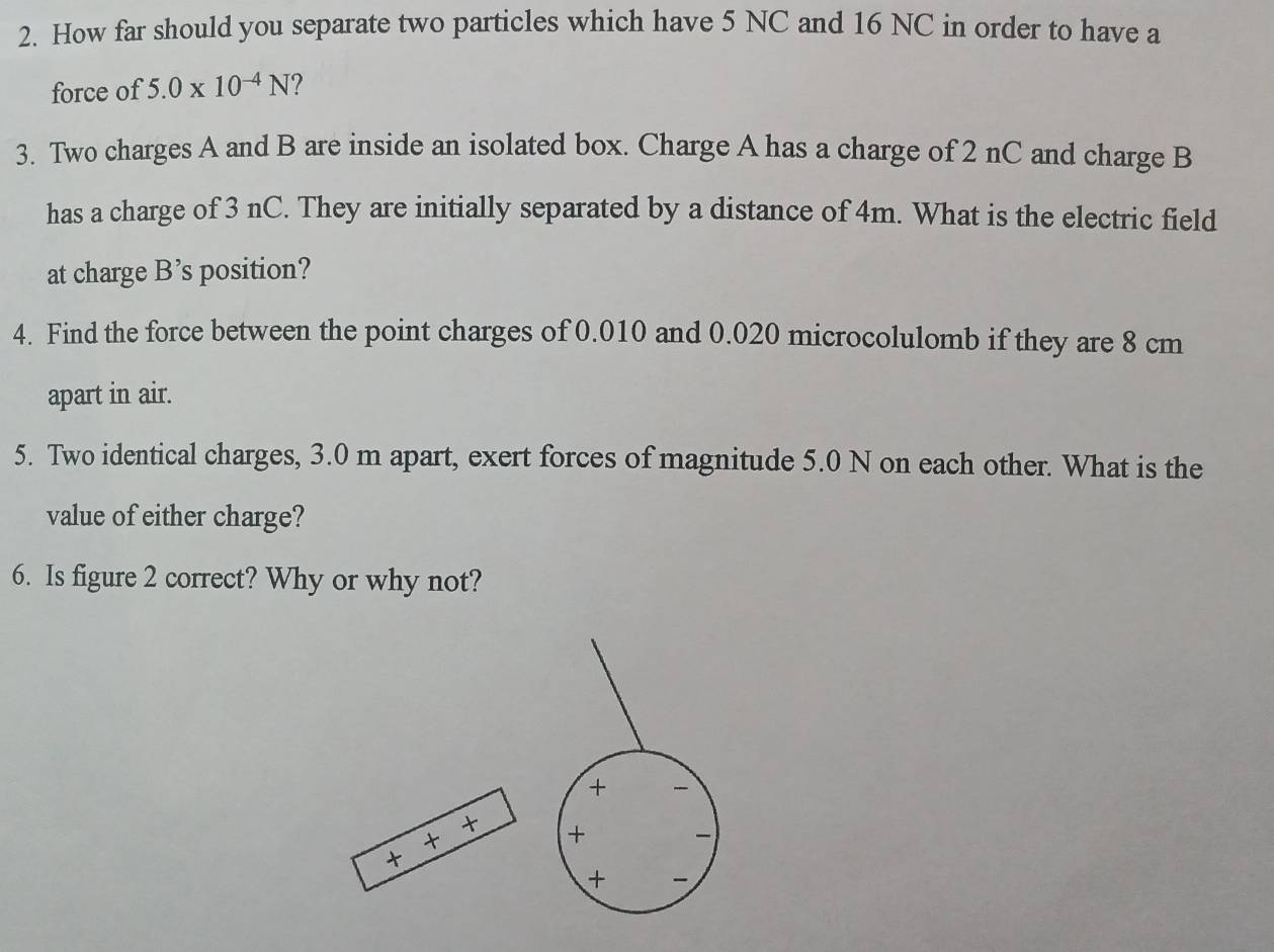 How far should you separate two particles which have 5 NC and 16 NC in order to have a 
force of 5.0* 10^(-4)N
3. Two charges A and B are inside an isolated box. Charge A has a charge of 2 nC and charge B
has a charge of 3 nC. They are initially separated by a distance of 4m. What is the electric field 
at charge B’s position? 
4. Find the force between the point charges of 0.010 and 0.020 microcolulomb if they are 8 cm
apart in air. 
5. Two identical charges, 3.0 m apart, exert forces of magnitude 5.0 N on each other. What is the 
value of either charge? 
6. Is figure 2 correct? Why or why not? 
+ 
t 
+ + 
t 
+