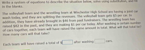 Write a system of equations to describe the situation below, solve using substitution, and fill 
in the blanks. 
The volleyball team and the wrestling team at Winchester High School are having a joint car 
wash today, and they are splitting the revenues. The volleyball team gets $5 per car. In 
addition, they have already brought in $46 from past fundraisers. The wrestling team has 
raised $82 in the past, and they are making $1 per car today. After washing a certain number 
of cars together, each team will have raised the same amount in total. What will that total be? 
How many cars will that take? 
Each team will have raised a total of $ □ after washing □ cars.