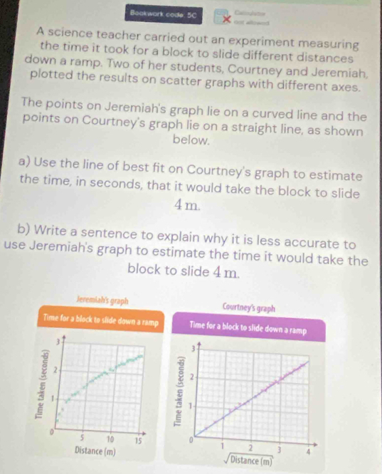 Boakwark code. 5C oot allée Cagh
A science teacher carried out an experiment measuring
the time it took for a block to slide different distances
down a ramp. Two of her students, Courtney and Jeremiah,
plotted the results on scatter graphs with different axes.
The points on Jeremiah's graph lie on a curved line and the
points on Courtney's graph lie on a straight line, as shown
below.
a) Use the line of best fit on Courtney's graph to estimate
the time, in seconds, that it would take the block to slide
4 m.
b) Write a sentence to explain why it is less accurate to
use Jeremiah's graph to estimate the time it would take the
block to slide 4 m.
Jeremiah's graph Courtney's graph
Time for a block to slide down a ramp Time for a block to slide down a 
3
2
1
0
5 10 15
Distance (m)